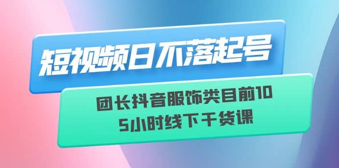 短视频日不落起号【6月11线下课】团长抖音服饰类目前10 5小时线下干货课-阿戒项目库