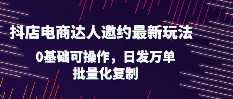 抖店电商达人邀约最新玩法，0基础可操作，日发万单，批量化复制-阿戒项目库