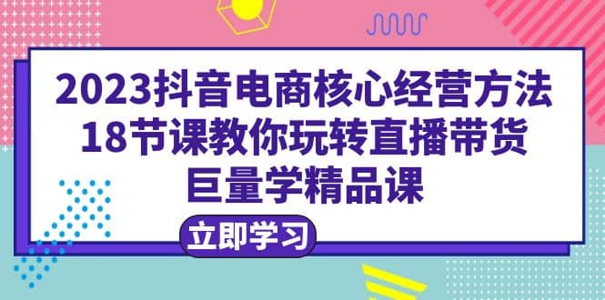 2023抖音电商核心经营方法：18节课教你玩转直播带货，巨量学精品课-阿戒项目库