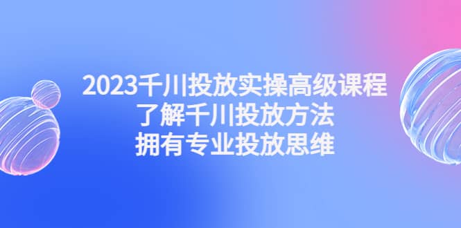 2023千川投放实操高级课程：了解千川投放方法，拥有专业投放思维-阿戒项目库