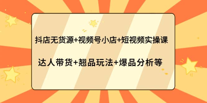 抖店无货源 视频号小店 短视频实操课：达人带货 翘品玩法 爆品分析等-阿戒项目库