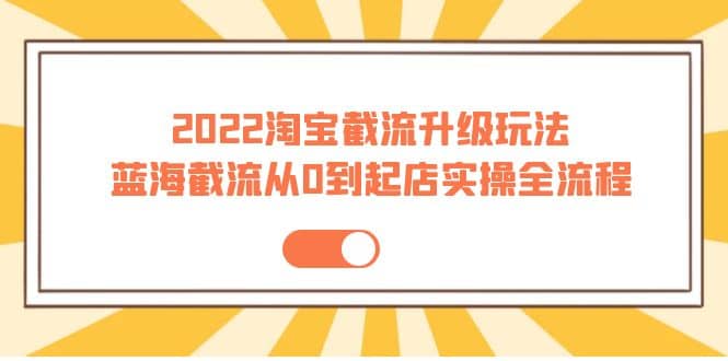 2022淘宝截流升级玩法：蓝海截流从0到起店实操全流程 价值千元-阿戒项目库