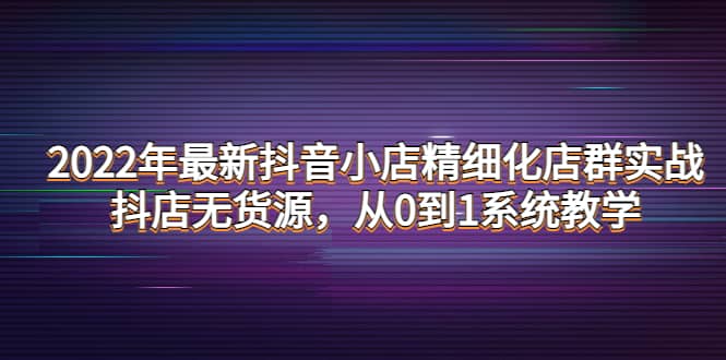 2022年最新抖音小店精细化店群实战，抖店无货源，从0到1系统教学-阿戒项目库