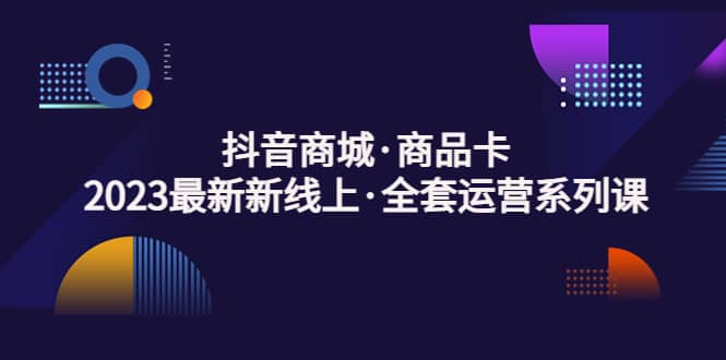 抖音商城·商品卡，2023最新新线上·全套运营系列课-阿戒项目库