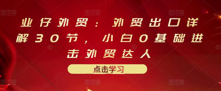 业仔外贸：外贸出口详解30节，小白0基础进击外贸达人 价值666元-阿戒项目库