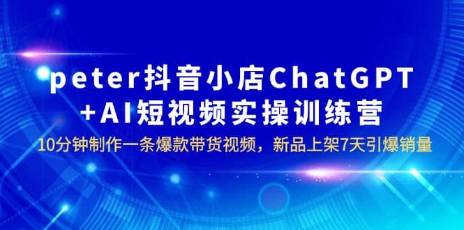 peter抖音小店ChatGPT AI短视频实训 10分钟做一条爆款带货视频 7天引爆销量-阿戒项目库