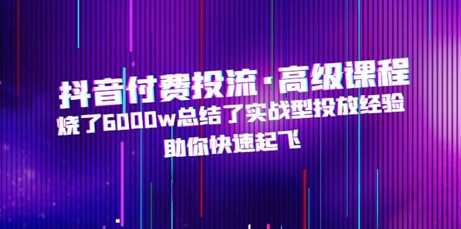 抖音付费投流·高级课程，烧了6000w总结了实战型投放经验，助你快速起飞-阿戒项目库