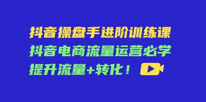 抖音操盘手进阶训练课：抖音电商流量运营必学，提升流量 转化-阿戒项目库