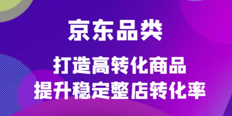 京东电商品类定制培训课程，打造高转化商品提升稳定整店转化率-阿戒项目库