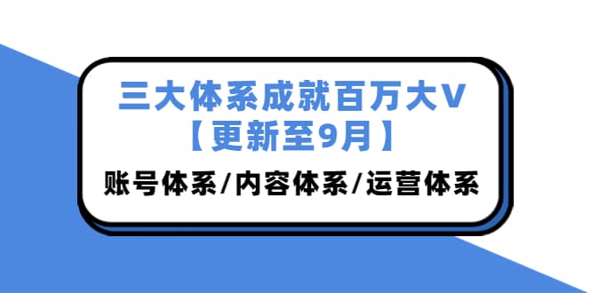 三大体系成就百万大V【更新至9月】，账号体系/内容体系/运营体系 (26节课)-阿戒项目库