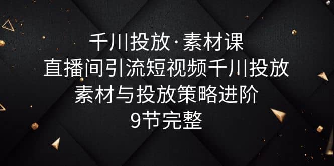 千川投放·素材课：直播间引流短视频千川投放素材与投放策略进阶，9节完整-阿戒项目库