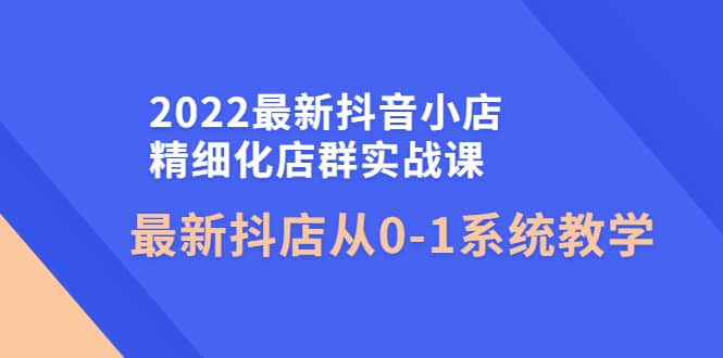 2022最新抖音小店精细化店群实战课，最新抖店从0-1系统教学-阿戒项目库