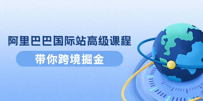 阿里巴巴国际站高级课程：带你跨境掘金，选品 优化 广告 推广-阿戒项目库