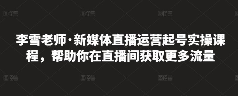 李雪老师·新媒体直播运营起号实操课程，帮助你在直播间获取更多流量-阿戒项目库