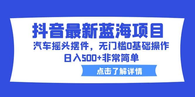 抖音最新蓝海项目，汽车摇头摆件，无门槛0基础操作，日入500 非常简单-阿戒项目库