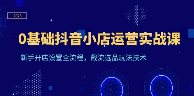 0基础抖音小店运营实战课，新手开店设置全流程，截流选品玩法技术-阿戒项目库