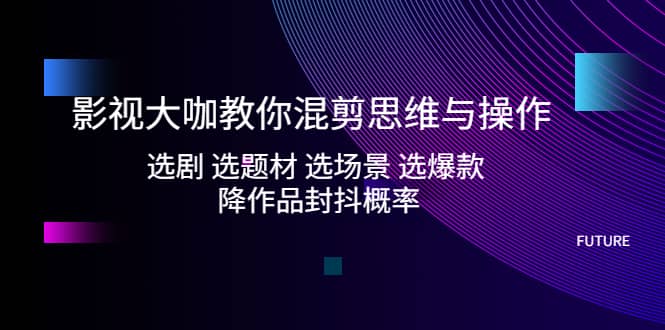 影视大咖教你混剪思维与操作：选剧 选题材 选场景 选爆款 降作品封抖概率-阿戒项目库