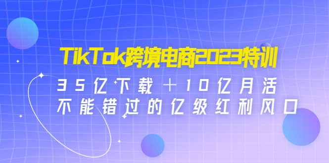 TikTok跨境电商2023特训：35亿下载＋10亿月活，不能错过的亿级红利风口-阿戒项目库