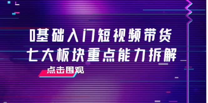 0基础入门短视频带货，七大板块重点能力拆解，7节精品课4小时干货-阿戒项目库