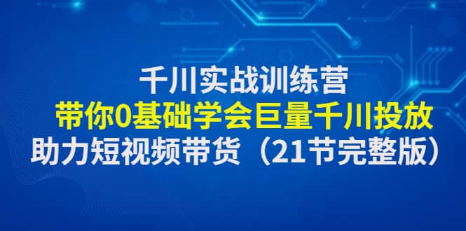 千川实战训练营：带你0基础学会巨量千川投放，助力短视频带货（21节完整版）-阿戒项目库