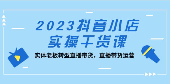 2023抖音小店实操干货课：实体老板转型直播带货，直播带货运营-阿戒项目库