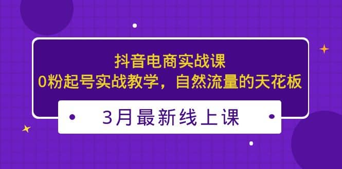 3月最新抖音电商实战课：0粉起号实战教学，自然流量的天花板-阿戒项目库