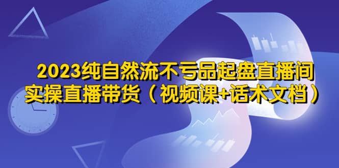 2023纯自然流不亏品起盘直播间，实操直播带货（视频课 话术文档）-阿戒项目库