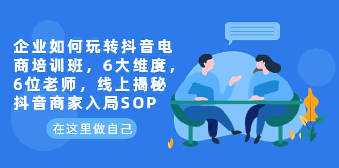 企业如何玩转抖音电商培训班，6大维度，6位老师，线上揭秘抖音商家入局SOP-阿戒项目库