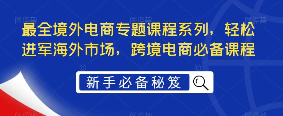 最全境外电商专题课程系列，轻松进军海外市场，跨境电商必备课程-阿戒项目库