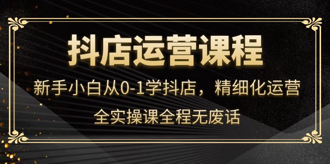 抖店运营，新手小白从0-1学抖店，精细化运营，全实操课全程无废话-阿戒项目库