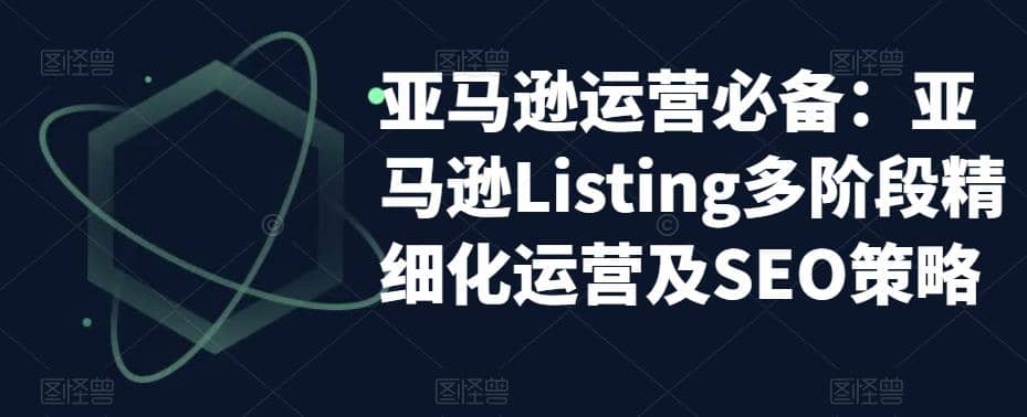 亚马逊2023运营实操：亚马逊Listing多阶段/精细化运营及SEO策略-阿戒项目库