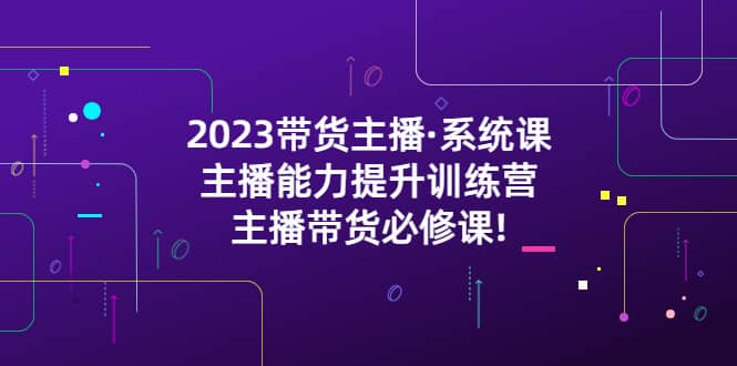 2023带货主播·系统课，主播能力提升训练营，主播带货必修课-阿戒项目库