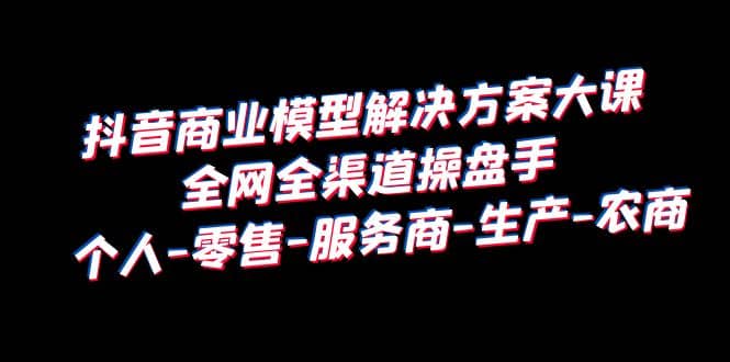 抖音商业 模型解决方案大课 全网全渠道操盘手 个人-零售-服务商-生产-农商-阿戒项目库