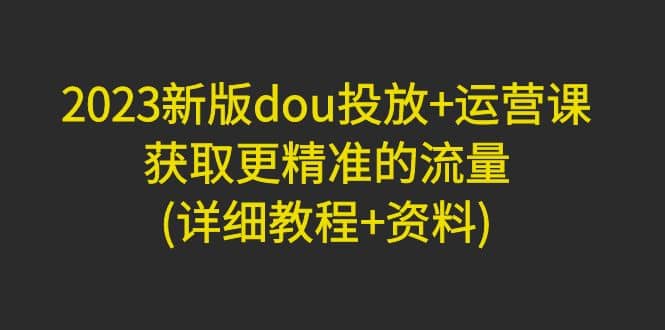 2023新版dou投放 运营课：获取更精准的流量(详细教程 资料)无水印-阿戒项目库