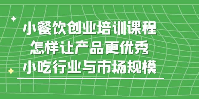 小餐饮创业培训课程，怎样让产品更优秀，小吃行业与市场规模-阿戒项目库