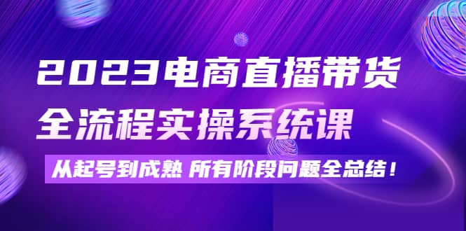 2023电商直播带货全流程实操系统课：从起号到成熟所有阶段问题全总结-阿戒项目库