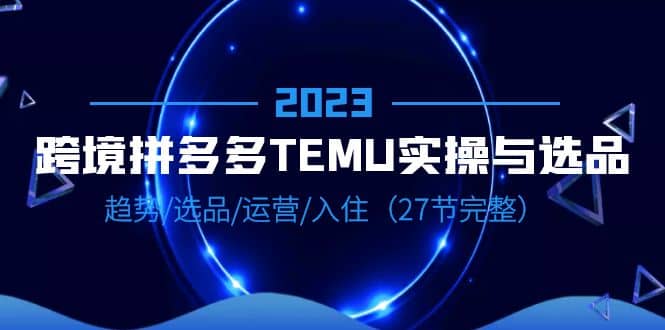 2023跨境·拼多多·TEMU实操与选品，趋势·选品·运营·入住（27节完整）-阿戒项目库