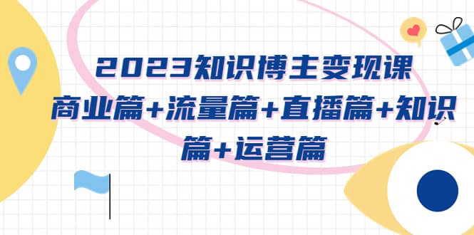 2023知识博主变现实战进阶课：商业篇 流量篇 直播篇 知识篇 运营篇-阿戒项目库