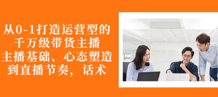 从0-1打造运营型的带货主播：主播基础、心态塑造，能力培养到直播节奏，话术进行全面讲解-阿戒项目库