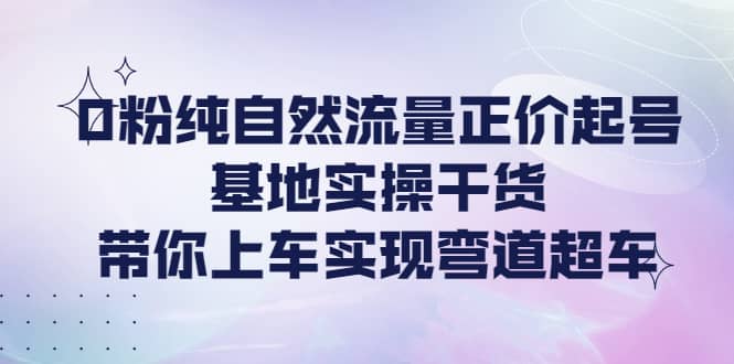 0粉纯自然流量正价起号基地实操干货，带你上车实现弯道超车-阿戒项目库