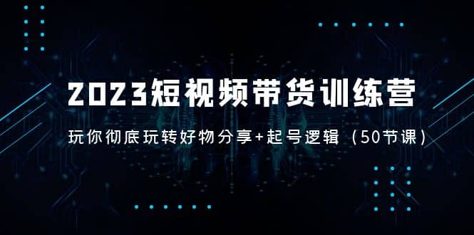 2023短视频带货训练营：带你彻底玩转好物分享 起号逻辑（50节课）-阿戒项目库