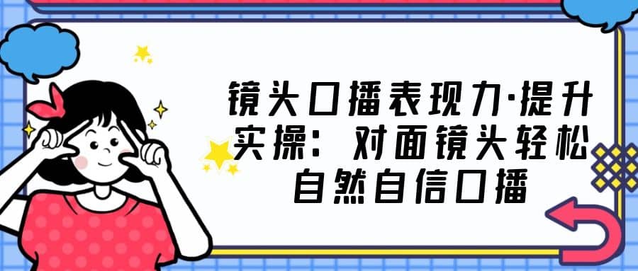 镜头口播表现力·提升实操：对面镜头轻松自然自信口播（23节课）-阿戒项目库