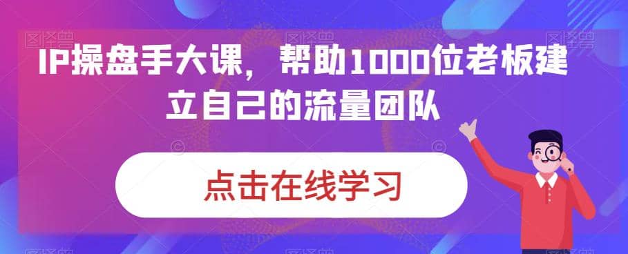 IP-操盘手大课，帮助1000位老板建立自己的流量团队（13节课）-阿戒项目库