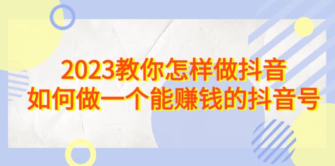 2023教你怎样做抖音，如何做一个能赚钱的抖音号（22节课）-阿戒项目库