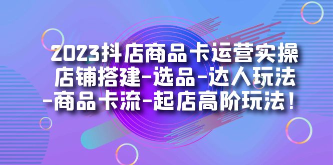 2023抖店商品卡运营实操：店铺搭建-选品-达人玩法-商品卡流-起店高阶玩玩-阿戒项目库