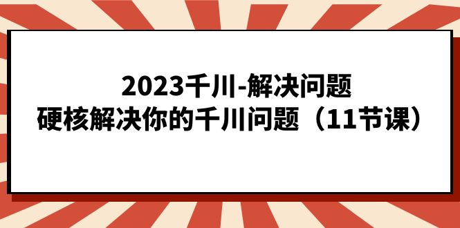 2023千川-解决问题，硬核解决你的千川问题（11节课）-阿戒项目库