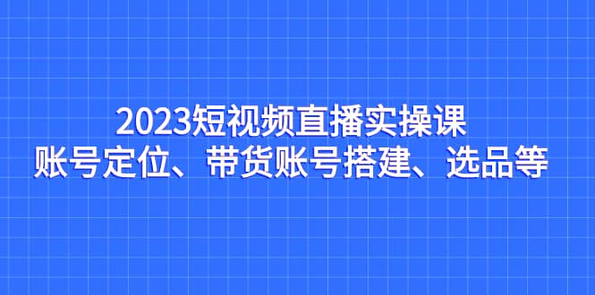 2023短视频直播实操课，账号定位、带货账号搭建、选品等-阿戒项目库