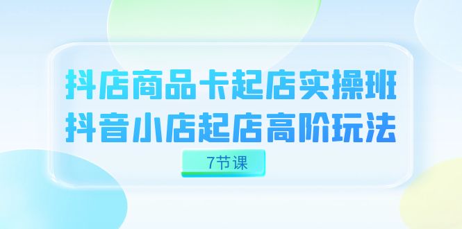 抖店-商品卡起店实战班，抖音小店起店高阶玩法（7节课）-阿戒项目库