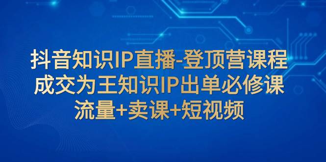 抖音知识IP直播-登顶营课程：成交为王知识IP出单必修课  流量 卖课 短视频-阿戒项目库