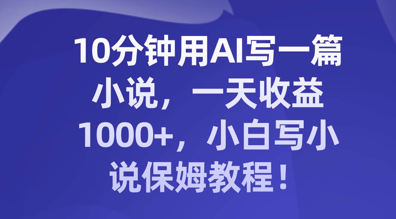 10分钟用AI写一篇小说，一天收益1000 ，小白写小说保姆教程！-阿戒项目库